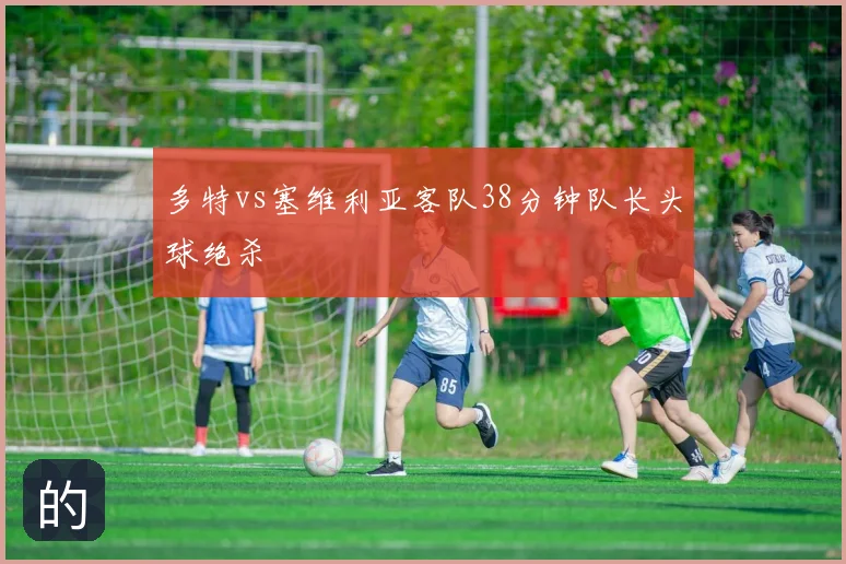 多特vs塞维利亚客队38分钟队长头球绝杀